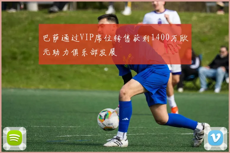 巴萨通过VIP席位转售获利1400万欧元助力俱乐部发展