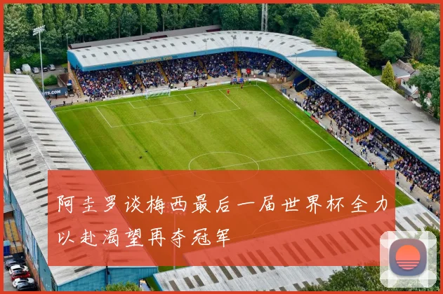 阿圭罗谈梅西最后一届世界杯全力以赴渴望再夺冠军