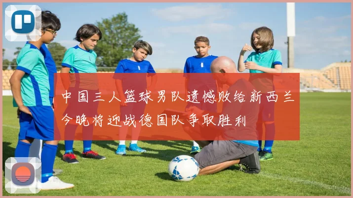中国三人篮球男队遗憾败给新西兰今晚将迎战德国队争取胜利