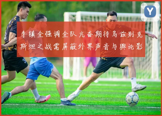 李镇全强调全队亢奋期待乌兹别克斯坦之战需屏蔽外界声音与舆论影响