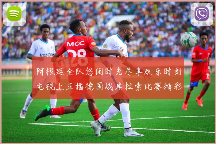 阿根廷全队悠闲时光尽享欢乐时刻电视上正播德国战库拉索比赛精彩瞬间