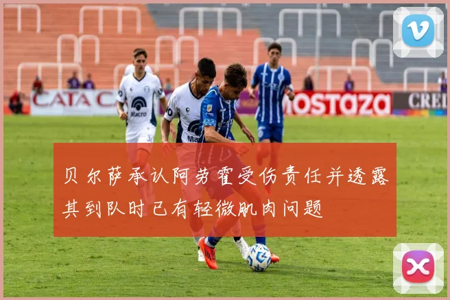 贝尔萨承认阿劳霍受伤责任并透露其到队时已有轻微肌肉问题