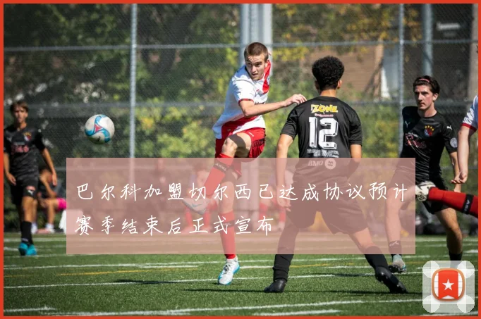 巴尔科加盟切尔西已达成协议预计赛季结束后正式宣布