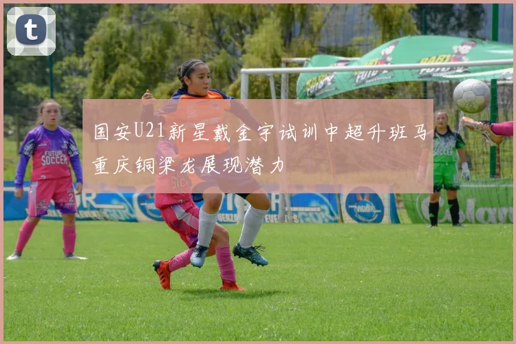 国安U21新星戴金宇试训中超升班马重庆铜梁龙展现潜力