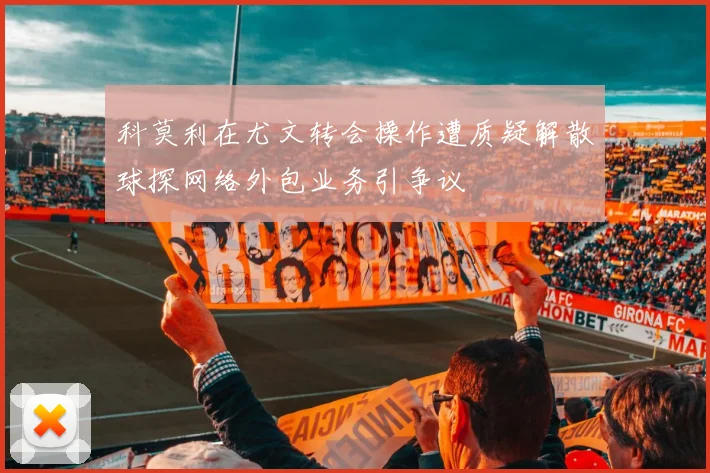 科莫利在尤文转会操作遭质疑解散球探网络外包业务引争议