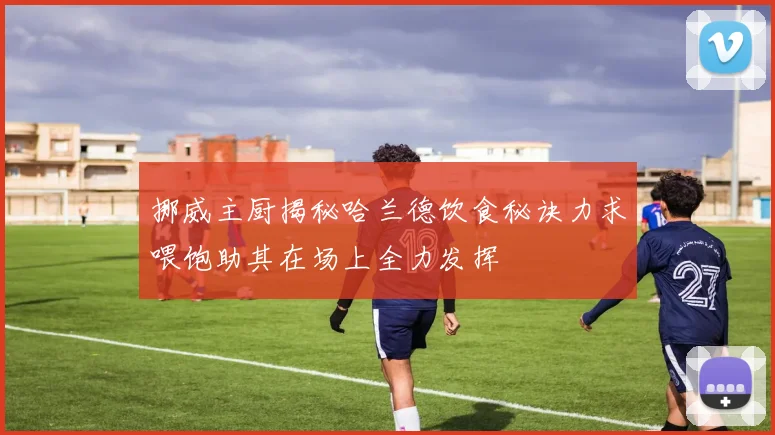 挪威主厨揭秘哈兰德饮食秘诀力求喂饱助其在场上全力发挥