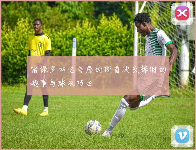 富保罗回忆与詹姆斯首次交锋时的趣事与球衣巧合