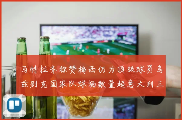 马特拉齐称赞梅西仍为顶级球员乌兹别克国家队球场数量超意大利三倍
