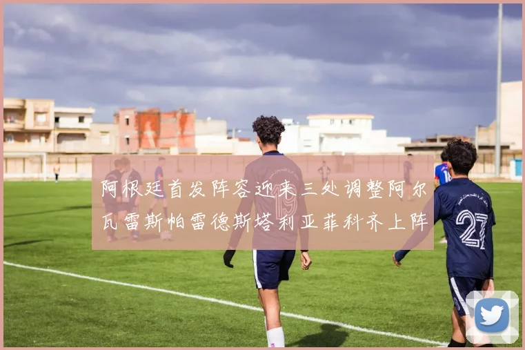 阿根廷首发阵容迎来三处调整阿尔瓦雷斯帕雷德斯塔利亚菲科齐上阵