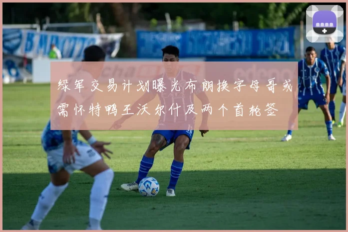 绿军交易计划曝光布朗换字母哥或需怀特鸭王沃尔什及两个首轮签