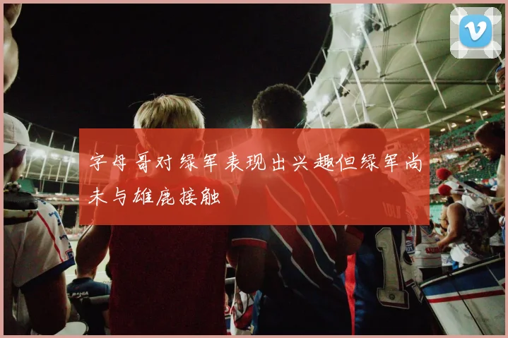 字母哥对绿军表现出兴趣但绿军尚未与雄鹿接触