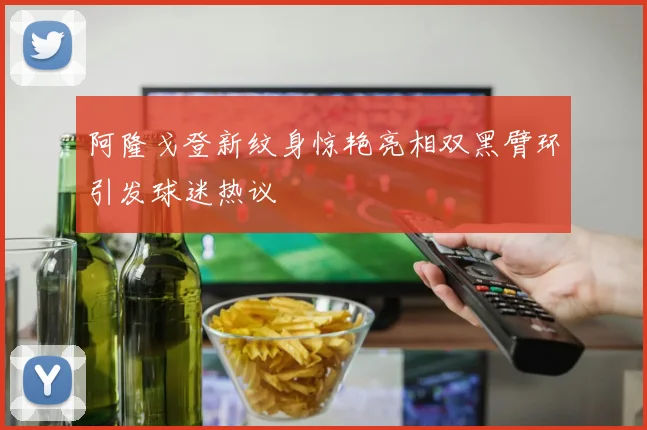 阿隆戈登新纹身惊艳亮相双黑臂环引发球迷热议