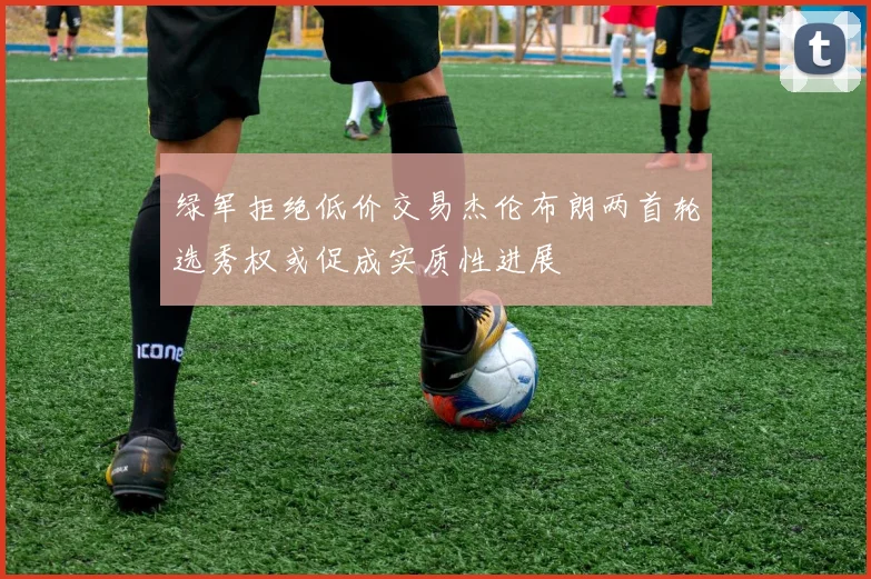 绿军拒绝低价交易杰伦布朗两首轮选秀权或促成实质性进展