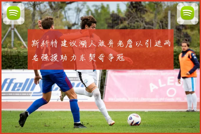 斯科特建议湖人放弃老詹以引进两名强援助力东契奇争冠