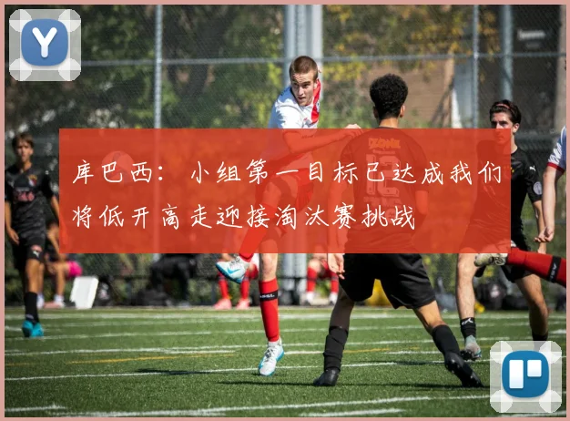 库巴西：小组第一目标已达成我们将低开高走迎接淘汰赛挑战
