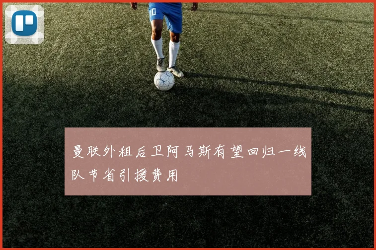 曼联外租后卫阿马斯有望回归一线队节省引援费用