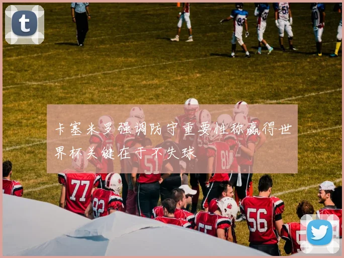 卡塞米罗强调防守重要性称赢得世界杯关键在于不失球