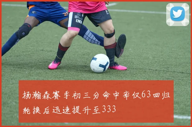 杨瀚森赛季初三分命中率仅63回归轮换后迅速提升至333