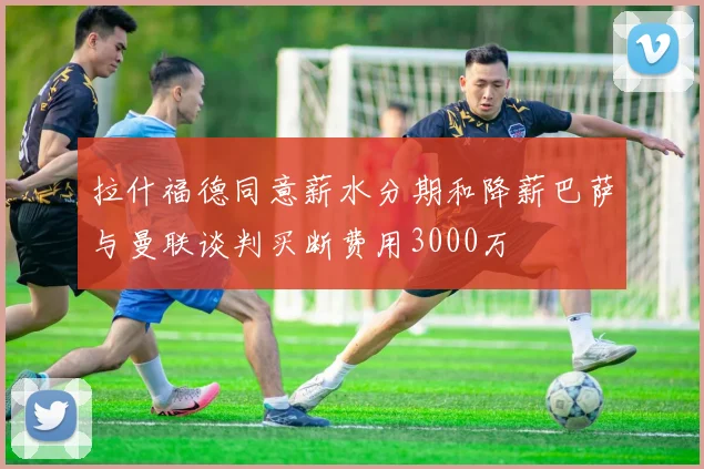拉什福德同意薪水分期和降薪巴萨与曼联谈判买断费用3000万