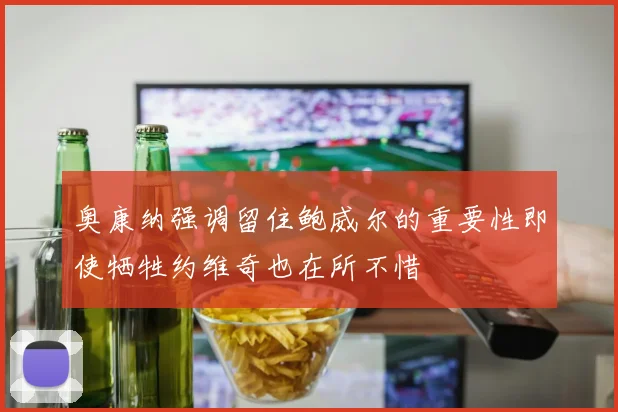 奥康纳强调留住鲍威尔的重要性即使牺牲约维奇也在所不惜