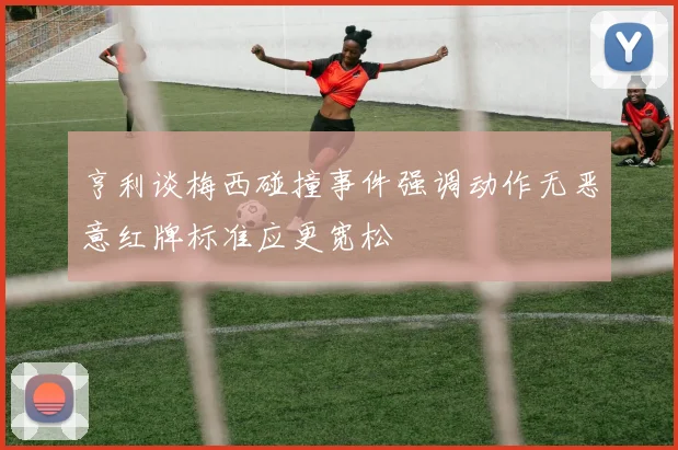 亨利谈梅西碰撞事件强调动作无恶意红牌标准应更宽松