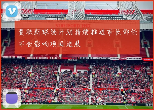 曼联新球场计划持续推进市长卸任不会影响项目进展
